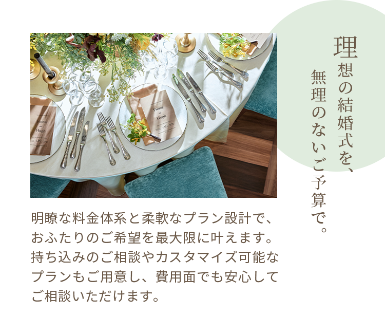 理想の結婚式を、無理のないご予算で。明瞭な料金体系と柔軟なプラン設計で、おふたりのご希望を最大限に叶えます。持ち込みのご相談やカスタマイズ可能なプランもご用意し、費用面でも安心してご相談いただけます。