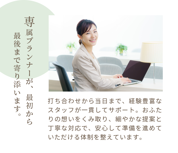 専属プランナーが、最初から最後まで寄り添います。打ち合わせから当日まで、経験豊富なスタッフが一貫してサポート。おふたりの想いをくみ取り、細やかな提案と丁寧な対応で、安心して準備を進めていただける体制を整えています。
