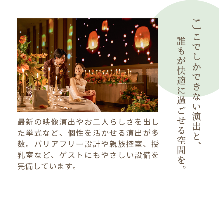 ここでしかできない演出と、誰もが快適に過ごせる空間を。最新の映像演出やお二人らしさを出した挙式など、個性を活かせる演出が多数。バリアフリー設計や親族控室、授乳室など、ゲストにもやさしい設備を完備しています。