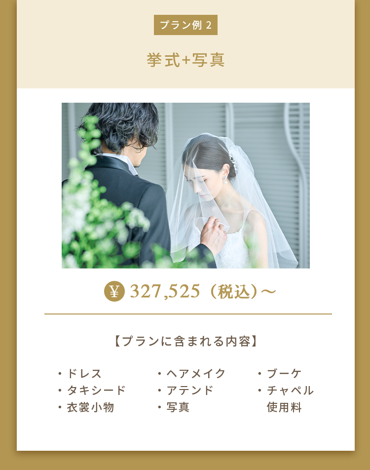 プラン例 2 挙式+写真 ¥327,525（税込）～ 【プランに含まれる内容】 ・ドレス・タキシード・衣裳小物・ヘアメイク・アテンド・写真・ブーケ・チャペル使用料