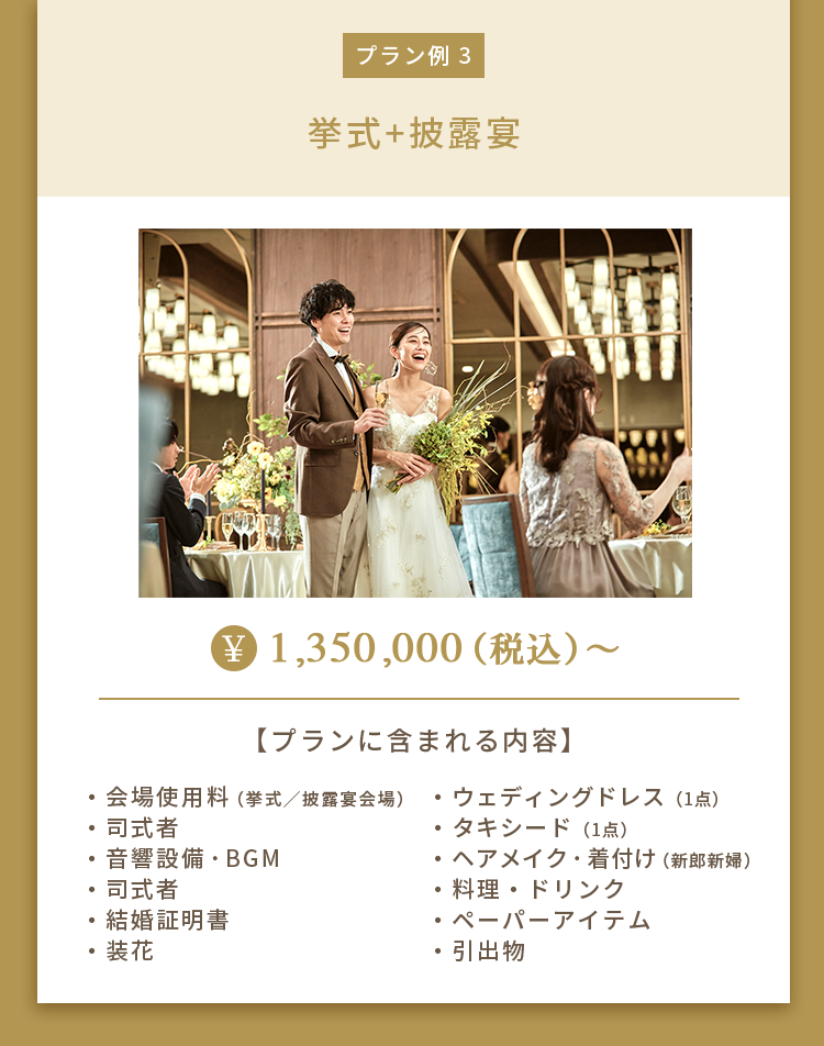 プラン例 3 挙式+披露宴 ¥1,350,000（税込）～ 【プランに含まれる内容】・会場使用料（挙式／披露宴会場）・司式者・音響設備・BGM・司式者・結婚証明書・装花・ウェディングドレス（1点）・タキシード（1点）・ヘアメイク・着付け（新郎新婦）・料理・ドリンク・ペーパーアイテム・引出物