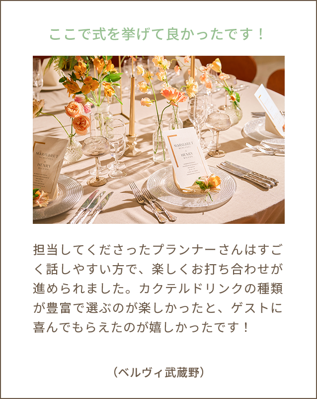 ここで式を挙げて良かったです！担当してくださったプランナーさんはすごく話しやすい方で、楽しくお打ち合わせが進められました。カクテルドリンクの種類が豊富で選ぶのが楽しかったと、ゲストに喜んでもらえたのが嬉しかったです！（ベルヴィ武蔵野）