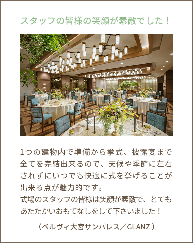 スタッフの皆様の笑顔が素敵でした！1つの建物内で準備から挙式、披露宴まで全てを完結出来るので、天候や季節に左右されずにいつでも快適に式を挙げることが出来る点が魅力的です。式場のスタッフの皆様は笑顔が素敵で、とてもあたたかいおもてなしをして下さいました！（ベルヴィ大宮サンパレス／GLANZ ）