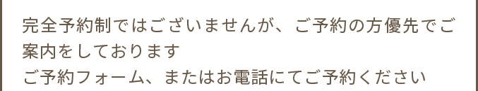 完全予約制ではございませんが、ご予約の方優先でご案内をしております ご予約フォーム、またはお電話にてご予約ください