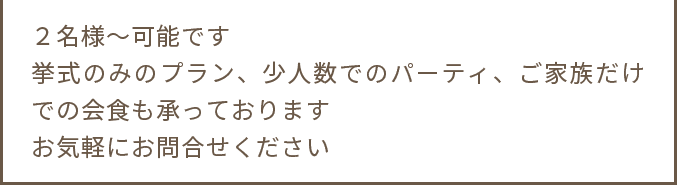 ２名様～可能です 挙式のみのプラン、少人数でのパーティ、ご家族だけでの会食も承っております