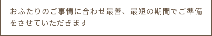おふたりのご事情に合わせ最善、最短の期間でご準備をさせていただきます お気軽にご相談くださいませ