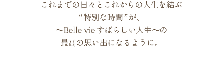 これまでの日々とこれからの人生を結ぶ“特別な時間”が、～Belle vie すばらしい人生～の最高の思い出になるように。